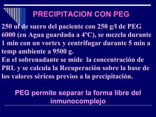 PRECIPITACION CON PEG 250 ul de suero del paciente con 250 g/l de PEG 6000 (en Agua guardada a 4ºC), se mezcla durante 1 min con un vortex y centrifugar durante 5 min a temp ambiente a 9500 g. En el sobrenadante se mide  la concentración de PRL y se calcula la Recuperación sobre la base de los valores séricos previos a la precipitación. PEG permite separar la forma libre del inmunocomplejo 