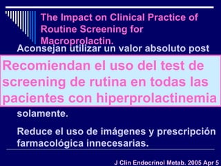 The Impact on Clinical Practice of Routine Screening for Macroprolactin. J Clin Endocrinol Metab. 2005 Apr 5 Aconsejan utilizar un valor absoluto post PEG Los pacientes con macroPRL no pueden diferenciarse de los hiperprolactinémicos por sus manifestaciones clínicas solamente.  Reduce el uso de imágenes y prescripción farmacológica innecesarias. Recomiendan el uso del test de screening de rutina en todas las pacientes con hiperprolactinemia 