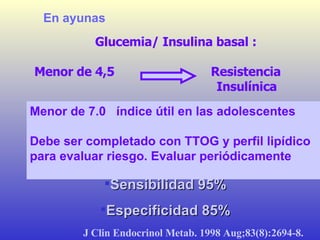 Glucemia/ Insulina basal : Menor de 4,5  Resistencia Insulínica  Menor de 7.0  índice útil en las adolescentes  Debe ser completado con TTOG y perfil lipídico para evaluar riesgo. Evaluar periódicamente   En ayunas J Clin Endocrinol Metab. 1998 Aug;83(8):2694-8.   Sensibilidad 95% Especificidad 85% 