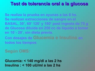 Se realiza la prueba en ayunas a las 8 hs. Se realizan extracciones de sangre en el BASAL, 30’, 60’ 120’ y 180’ post ingesta de 75 g de Glucosa  diluida en 250 cc de líquido a tomar en 10´- 20’, sin dieta previa.  Con dosajes de   Glucemia e Insulina   en todos los tiempos Según OMS: Glucemia: < 140 mg/dl a las 2 hs Insulina : < 100 uU/ml a las 2 hs Test de tolerancia oral a la glucosa 
