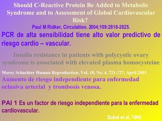 Should C-Reactive Protein Be Added to Metabolic Syndrome and to Assessment of Global Cardiovascular Risk?  Paul M Ridker,  Circulation. 2004;109:2818-2825. PCR de alta sensibilidad tiene alto valor predictivo de riesgo cardio – vascular. Insulin resistance in patients with polycystic ovary syndrome is associated with elevated plasma homocysteine Morey Schachter . Human Reproduction, Vol. 18, No. 4, 721-727, April 2003 Aumento de riesgo independiente para enfermedad oclusiva arterial  y trombosis venosa.  PAI 1  Es un factor de riesgo independiente para la enfermedad cardiovascular.   Sobel et al, 1996 