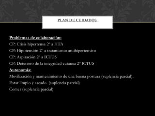PLAN DE CUIDADOS:

Problemas de colaboración:
CP: Crisis hipertensa 2º a HTA
CP: Hipotensión 2º a tratamiento antihipertensivo
CP: Aspiración 2º a ICTUS
CP: Deterioro de la integridad cutánea 2º ICTUS
Autonomía:
Movilización y mantenimiento de una buena postura (suplencia parcial).
Estar limpio y aseado (suplencia parcial)
Comer (suplencia parcial)

 