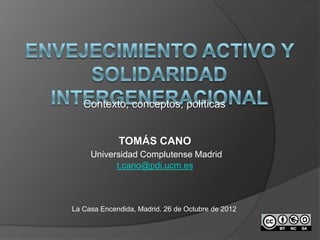 Contexto, conceptos, políticas


             TOMÁS CANO
     Universidad Complutense Madrid
           t.cano@pdi.ucm.es



La Casa Encendida, Madrid. 26 de Octubre de 2012
 