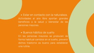 Estar en contacto con la naturaleza.
Actividades al aire libre aportan grandes
beneficios a la salud y bienestar de las
personas mayores.
Buenos hábitos de sueño
En las personas mayores se producen de
forma habitual cambios en el sueño, prevenir
dichos trastorno es bueno para establecer
una rutina.
 