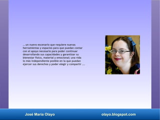 José María Olayo olayo.blogspot.com
… un nuevo escenario que requiere nuevas
herramientas y espacios para que puedan contar
con el apoyo necesario para poder continuar
desarrollando sus capacidades y garantizar su
bienestar físico, material y emocional; una vida
lo más independiente posible en la que puedan
ejercer sus derechos y poder elegir y compartir ...
 