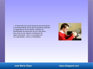 José María Olayo olayo.blogspot.com
… el desarrollo de nuevas prácticas que promuevan
su envejecimiento activo que les permita minimizar
su dependencia de los demás y ampliar las
posibilidades de desarrollo de una vida plena,
para estar en las mejores condiciones de
seguir aportando valor a la sociedad con
sus capacidades, valores y habilidades.
 