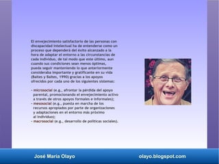 José María Olayo olayo.blogspot.com
El envejecimiento satisfactorio de las personas con
discapacidad intelectual ha de entenderse como un
proceso que dependerá del éxito alcanzado a la
hora de adaptar el entorno a las circunstancias de
cada individuo, de tal modo que este último, aun
cuando sus condiciones sean menos óptimas,
pueda seguir manteniendo lo que anteriormente
consideraba importante y gratificante en su vida
(Baltes y Baltes, 1990) gracias a los apoyos
ofrecidos por cada uno de los siguientes sistemas:
- microsocial (e.g., afrontar la pérdida del apoyo
parental, promocionando el envejecimiento activo
a través de otros apoyos formales e informales);
- mesosocial (e.g., puesta en marcha de los
recursos apropiados por parte de organizaciones
y adaptaciones en el entorno más próximo
al individuo);
- macrosocial (e.g., desarrollo de políticas sociales).
 