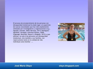 José María Olayo olayo.blogspot.com
El proceso de envejecimiento de las personas con
discapacidad intelectual ha dado lugar a la aparición
de nuevas necesidades que han sido ampliamente
señaladas por investigadores y organizaciones (e.g.,
Aguado y Alcedo, 2004; Berzosa, 2013; Rodríguez-
Aguilella, Verdugo y Sánchez-Gómez, 2008;
Zugazaga, Restrepo, Bayarri y Delgado, 2012) y que
afectan, no solo a las personas con discapacidad
intelectual, sino también a sus familias, con
repercusiones tanto en la calidad de vida
individual como familiar ...
 