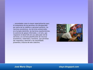José María Olayo olayo.blogspot.com
… necesidades como la mayor especialización para
el tratamiento de las personas con discapacidad
por parte de los médicos y personal sanitario, los
recursos económicos, los servicios asistenciales
en el propio domicilio, las barreras arquitectónicas,
la carencia de apoyos informales, o el ocio, que
requieren el desarrollo de una adecuada red de
servicios y la correcta planificación de recursos
económicos, materiales y humanos, que permitan
dar respuesta y atención a las necesidades
presentes y futuras de este colectivo.
 