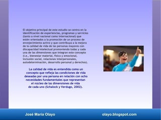 José María Olayo olayo.blogspot.com
El objetivo principal de este estudio se centra en la
identificación de experiencias, programas y servicios
(tanto a nivel nacional como internacional) que
estén orientados a la promoción de un proceso de
envejecimiento activo y que contribuya a la mejora
de la calidad de vida de las personas mayores con
discapacidad intelectual promoviendo todas y cada
una de las dimensiones que integran este concepto
(i.e., bienestar material, físico y emocional,
inclusión social, relaciones interpersonales,
autodeterminación, desarrollo personal y derechos).
La calidad de vida es entendida como un
concepto que refleja las condiciones de vida
deseadas por una persona en relación con ocho
necesidades fundamentales que representan
el núcleo de las dimensiones de vida
de cada uno (Schalock y Verdugo, 2002).
 