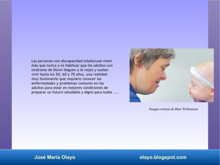 José María Olayo olayo.blogspot.com
Las personas con discapacidad intelectual viven
más que nunca y es habitual que los adultos con
síndrome de Down lleguen a la vejez y suelan
vivir hasta los 50, 60 y 70 años, una realidad
muy ilusionante que requiere conocer las
enfermedades y problemas comunes en los
adultos para estar en mejores condiciones de
preparar un futuro saludable y digno para todos ....
Imagen cortesía de Blair Williamson
 