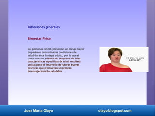 José María Olayo olayo.blogspot.com
Reflexiones generales
Bienestar Físico
Las personas con DI, presentan un riesgo mayor
de padecer determinadas condiciones de
salud durante la etapa adulta, por lo que el
conocimiento y detección temprana de tales
características específicas de salud resultará
crucial para el desarrollo de futuras buenas
prácticas que promuevan un proceso
de envejecimiento saludable.
 