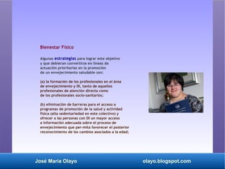 José María Olayo olayo.blogspot.com
Bienestar Físico
Algunas estrategias para lograr este objetivo
y que debieran convertirse en líneas de
actuación prioritarias en la promoción
de un envejecimiento saludable son:
(a) la formación de los profesionales en el área
de envejecimiento y DI, tanto de aquellos
profesionales de atención directa como
de los profesionales socio-sanitarios;
(b) eliminación de barreras para el acceso a
programas de promoción de la salud y actividad
física (alta sedentariedad en este colectivo) y
ofrecer a las personas con DI un mayor acceso
a información adecuada sobre el proceso de
envejecimiento que per­mita favorecer el posterior
reconocimiento de los cambios asociados a la edad;
 