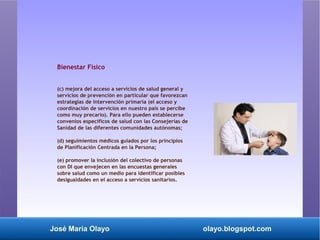 José María Olayo olayo.blogspot.com
Bienestar Físico
(c) mejora del acceso a servicios de salud general y
servicios de prevención en particular que favorezcan
estrategias de intervención primaria (el acceso y
coordinación de servicios en nuestro país se percibe
como muy precario). Para ello pueden establecerse
convenios específicos de salud con las Consejerías de
Sanidad de las diferentes comunidades autónomas;
(d) seguimientos médicos guiados por los principios
de Planificación Centrada en la Persona;
(e) promover la inclusión del colectivo de personas
con DI que envejecen en las encuestas generales
sobre salud como un medio para identificar posibles
desigualdades en el acceso a servicios sanitarios.
 