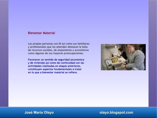 José María Olayo olayo.blogspot.com
Bienestar Material
Las propias personas con DI así como sus familiares
y profesionales que los atienden destacan la falta
de recursos sociales, de alojamiento y económicos
como algunas de sus mayores preocupaciones.
Favorecer un sentido de seguridad (económica
y de vivienda) así como de continuidad con las
actividades realizadas en etapas anteriores,
constituyen aspectos fundamentales a tratar
en lo que a bienestar material se refiere.
 
