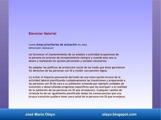 José María Olayo olayo.blogspot.com
Bienestar Material
Como áreas prioritarias de actuación en esta
dimensión destacan:
(a) favorecer el mantenimiento de un empleo u actividad ocupacional de
la persona en proceso de envejecimiento siempre y cuando este sea su
deseo y realizando los ajustes personales y sociales necesarios;
(b) adaptar las políticas de protección social de tal modo que éstas garanticen
los derechos de las personas con DI a recibir una pensión digna;
(c) evitar el impacto psicosocial derivado de una interrupción brusca de la
actividad laboral planificando cuidadosamente las transiciones y preparando a
las personas con DI de cara a su jubilación (creando por ejemplo unidades de
transición o desarrollando programas específicos que les acerquen a la realidad
de la jubilación de las personas sin DI que envejecen). Cualquier cambio de
vivienda ha de ser igualmente planificado dadas las consecuencias que una
brusca transición pudiera tener para salud de la persona con DI que envejece;
 