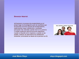 José María Olayo olayo.blogspot.com
Bienestar Material
(d) favorecer un proceso de envejecimiento en el
propio hogar (la investigación pone de manifiesto que
las personas con DI en proceso de envejecimiento,
experimentan mayor satisfacción y resultados
personales más valorados cuando viven en su entorno
y reciben ayuda por parte de servicios específicos
cuando la situación así lo requiere) y cuando no sea
posible, explorar las alternativas de cohabitación
existentes, priorizando los deseos de la persona con DI.
 