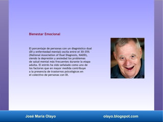 José María Olayo olayo.blogspot.com
Bienestar Emocional
El porcentaje de personas con un diagnóstico dual
(DI y enfermedad mental) oscila entre el 30-35%
(National Association of Dual Diagnosis, NADD),
siendo la depresión y ansiedad los problemas
de salud mental más frecuentes durante la etapa
adulta. El estrés ha sido señalado como uno de
los factores que en mayor medida contribuye
a la presencia de trastornos psicológicos en
el colectivo de personas con DI.
 