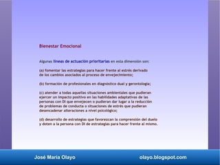 José María Olayo olayo.blogspot.com
Bienestar Emocional
Algunas líneas de actuación prioritarias en esta dimensión son:
(a) fomentar las estrategias para hacer frente al estrés derivado
de los cambios asociados al proceso de envejecimiento;
(b) formación de profesionales en diagnóstico dual y gerontología;
(c) atender a todas aquellas situaciones ambientales que pudieran
ejercer un impacto positivo en las habilidades adaptativas de las
personas con DI que envejecen o pudieran dar lugar a la reducción
de problemas de conducta o situaciones de estrés que pudieran
desencadenar alteraciones a nivel psicológico;
(d) desarrollo de estrategias que favorezcan la comprensión del duelo
y doten a la persona con DI de estrategias para hacer frente al mismo.
 