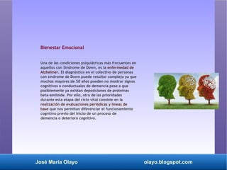 José María Olayo olayo.blogspot.com
Bienestar Emocional
Una de las condiciones psiquiátricas más frecuentes en
aquellos con Síndrome de Down, es la enfermedad de
Alzheimer. El diagnóstico en el colectivo de personas
con síndrome de Down puede resultar complejo ya que
muchos mayores de 50 años pueden no mostrar signos
cognitivos o conductuales de demencia pese a que
posiblemente ya existan deposiciones de proteínas
beta-amiloide. Por ello, otra de las prioridades
durante esta etapa del ciclo vital consiste en la
realización de evaluaciones periódicas y líneas de
base que nos permitan diferenciar el funcionamiento
cognitivo previo del inicio de un proceso de
demencia o deterioro cognitivo.
 