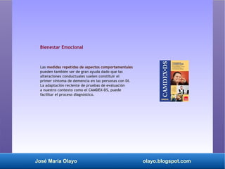José María Olayo olayo.blogspot.com
Bienestar Emocional
Las medidas repetidas de aspectos comportamentales
pueden también ser de gran ayuda dado que las
alteraciones conductuales suelen constituir el
primer síntoma de demencia en las personas con DI.
La adaptación reciente de pruebas de evaluación
a nuestro contexto como el CAMDEX-DS, puede
facilitar el proceso diagnóstico.
 