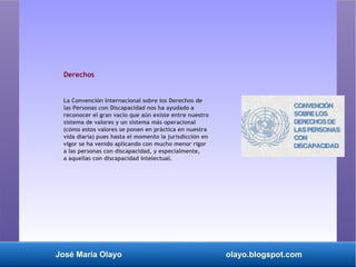 José María Olayo olayo.blogspot.com
Derechos
La Convención Internacional sobre los Derechos de
las Personas con Discapacidad nos ha ayudado a
reconocer el gran vacío que aún existe entre nuestro
sistema de valores y un sistema más operacional
(cómo estos valores se ponen en práctica en nuestra
vida diaria) pues hasta el momento la jurisdicción en
vigor se ha venido aplicando con mucho menor rigor
a las personas con discapacidad, y especialmente,
a aquellas con discapacidad intelectual.
 