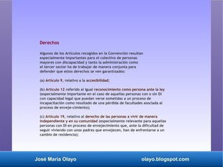 José María Olayo olayo.blogspot.com
Derechos
Algunos de los Artículos recogidos en la Convención resultan
especialmente importantes para el colectivo de personas
mayores con discapacidad y tanto la administración como
el tercer sector ha de trabajar de manera conjunta para
defender que estos derechos se ven garantizados:
(a) Artículo 9, relativo a la accesibilidad;
(b) Artículo 12 referido al igual reconocimiento como persona ante la ley
(especialmente importante en el caso de aquellas personas con o sin DI
con capacidad legal que puedan verse sometidas a un proceso de
incapacitación como resultado de una pérdida de facultades asociada al
proceso de enveje­cimiento);
(c) Artículo 19, relativo al derecho de las personas a vivir de manera
independiente y en su comunidad (especialmente relevante para aquellas
personas con DI en proceso de envejecimiento que, ante la dificultad de
seguir viviendo con unos padres que envejecen, han de enfrentarse a un
cambio de residencia);
 