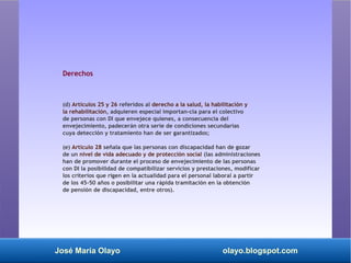 José María Olayo olayo.blogspot.com
Derechos
(d) Artículos 25 y 26 referidos al derecho a la salud, la habilitación y
la rehabilitación, adquieren especial importan­cia para el colectivo
de personas con DI que envejece quienes, a consecuencia del
envejecimiento, padecerán otra serie de condiciones secundarias
cuya detección y tratamiento han de ser garantizados;
(e) Artículo 28 señala que las personas con discapacidad han de gozar
de un nivel de vida adecuado y de protección social (las administraciones
han de promover durante el proceso de envejecimiento de las personas
con DI la posibilidad de compatibilizar servicios y prestaciones, modificar
los criterios que rigen en la actualidad para el personal laboral a partir
de los 45-50 años o posibilitar una rápida tramitación en la obtención
de pensión de discapacidad, entre otros).
 