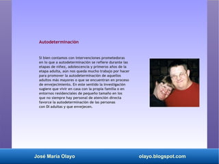 José María Olayo olayo.blogspot.com
Autodeterminación
Si bien contamos con intervenciones prometedoras
en lo que a autodeterminación se refiere durante las
etapas de niñez, adolescencia y primeros años de la
etapa adulta, aún nos queda mucho trabajo por hacer
para promover la autodeterminación de aquellos
adultos más mayores o que se encuentran en proceso
de envejecimiento. En este sentido la investigación
sugiere que vivir en casa con la propia familia o en
entornos residenciales de pequeño tamaño en los
que no siempre hay personal de atención directa
favorce la autodeterminación de las personas
con DI adultas y que envejecen.
 