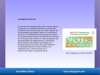 José María Olayo olayo.blogspot.com
Autodeterminación
Un proceso de envejecimiento activo implica ejercer
el derecho a la autodeterminación en interacción
constante con el entorno que nos rodea. Algunas de
las estrategias que podemos poner en marcha para
promover la autodeterminación durante el proceso
de envejecimiento incluyen la Planificación Centrada
en la Persona (sobre todo en el caso de aquellos con
discapacidades más significativas), la formación
del profesional que trabaja con aquellos con
discapacidad que envejecen para que fomenten
la autodeterminación de estos últimos y las
modificaciones e intervenciones en el
entorno que rodea a la persona con DI.
http://slideplayer.es/slide/1022401/
 