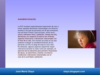 José María Olayo olayo.blogspot.com
Autodeterminación
La PCP resultará especialmente importante de cara a
tomar aquellas decisiones relacionadas con diversos
eventos a los que las personas con DI que envejecen
han de hacer frente y que incluyen, entre otros,
salud y bienestar físico, jubilación, tiempo de ocio,
decisiones con respecto al entorno de vivienda,
aspectos financieros o decisiones relacionadas con
el final de la vida. Son muchas las áreas en las que
podemos trabajar la autodeterminación de las
personas con DI a lo largo de todo el ciclo vital.
No obstante, algunos aspectos adquirirán mayor
relevancia durante la vejez como por ejemplo, el
ejercicio de los derechos para prevenir situaciones
de abuso, la salud física y mental, el entorno
residencial o decisiones relacionadas con el
cese de la actividad o jubilación.
 