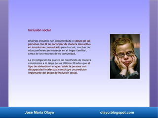José María Olayo olayo.blogspot.com
Inclusión social
Diversos estudios han documentado el deseo de las
personas con DI de participar de manera más activa
en su entorno comunitario para lo cual, muchas de
ellas prefieren permanecer en el hogar familiar,
cerca de los recursos de su comunidad.
La investigación ha puesto de manifiesto de manera
consistente a lo largo de los últimos 20 años que el
tipo de vivienda en el que reside la persona con
discapacidad intelectual constituye un predictor
importante del grado de inclusión social.
 