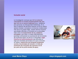 José María Olayo olayo.blogspot.com
Inclusión social
La investigación concluye que vivir en entornos
comunitarios no resulta económicamente más caro
que vivir en un recurso tradicional (e.g., residencia
para personas con discapacidad intelectual). En lo
que al colectivo de personas mayores con DI se refiere,
quienes tienden a envejecer en entornos residenciales
más que en el propio hogar, existen diversos factores
que pueden dificultar su inclusión en la comunidad,
tales como el envejecimiento de los cuidadores
principales y por tanto, su mayor dificultad para
participar activamente en la promoción de la inclusión
de la persona mayor con DI en su comunidad, largas
historias de institucionalización que dificultan el
logro de resultados personales en lo que a inclusión
se refiere, ausencia de una formación profesional
acorde a los principios de inclusión o la falta de
promoción de la inclusión de la persona con DI
por parte de los profe­sionales de apoyo.
 