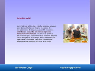 José María Olayo olayo.blogspot.com
Inclusión social
La revisión de la literatura y de las prácticas actuales
pone de manifiesto que durante el proceso de
envejecimiento de las personas con DI, no existen
estándares o respuestas coherentes al proceso
de desinstitucionalización. Son pocas las políticas
desarrolladas para favorecer que las personas mayores
con DI envejezcan en su hogar, en su comunidad, en
lugar de ser trasladadas a entornos residenciales
específicos que pudieran dificultar la inclusión.
 