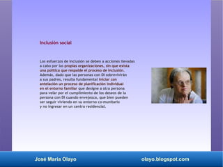 José María Olayo olayo.blogspot.com
Inclusión social
Los esfuerzos de inclusión se deben a acciones llevadas
a cabo por las propias organizaciones, sin que exista
una política que respalde el proceso de inclusión.
Además, dado que las personas con DI sobrevivirán
a sus padres, resulta fundamental iniciar con
antelación un proceso de planificación individual
en el entorno familiar que designe a otra persona
para velar por el cumplimiento de los deseos de la
persona con DI cuando envejezca, que bien pueden
ser seguir viviendo en su entorno co­munitario
y no ingresar en un centro residencial.
 