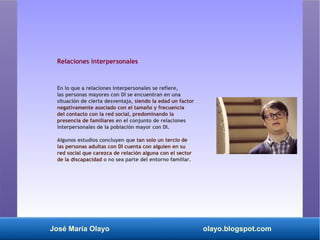 José María Olayo olayo.blogspot.com
Relaciones interpersonales
En lo que a relaciones interpersonales se refiere,
las personas mayores con DI se encuentran en una
situación de cierta desventaja, siendo la edad un factor
negativamente asociado con el tamaño y frecuencia
del contacto con la red social, predominando la
presencia de familiares en el conjunto de relaciones
interpersonales de la población mayor con DI.
Algunos estudios concluyen que tan solo un tercio de
las personas adultas con DI cuenta con alguien en su
red social que carezca de relación alguna con el sector
de la discapacidad o no sea parte del entorno familiar.
 
