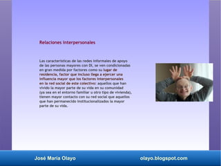 José María Olayo olayo.blogspot.com
Relaciones interpersonales
Las características de las redes informales de apoyo
de las personas mayores con DI, se ven condicionadas
en gran medida por factores como su lugar de
residencia, factor que incluso llega a ejercer una
influencia mayor que los factores interpersonales
en la red social de este colectivo: aquellos que han
vivido la mayor parte de su vida en su comunidad
(ya sea en el entorno familiar u otro tipo de vivienda),
tienen mayor contacto con su red social que aquellos
que han permanecido institucionalizados la mayor
parte de su vida.
 