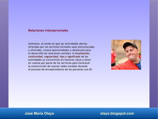 José María Olayo olayo.blogspot.com
Relaciones interpersonales
Asimismo, el modo en que las actividades diarias
ofrecidas por los servicios formales sean estructuradas
y ofrecidas, creará oportunidades u obstáculos para
el desarrollo de relaciones sociales: la localización,
continuidad, regularidad, tipo y significado de las
actividades se convertirán en factores clave a tener
en cuenta por parte de los servicios para favorecer
la construcción de nuevas redes sociales durante
el proceso de envejecimiento de las personas con DI.
 