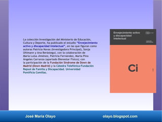 José María Olayo olayo.blogspot.com
La colección Investigación del Ministerio de Educación,
Cultura y Deporte, ha publicado el estudio “Envejecimiento
activo y discapacidad intelectual”, en las que figuran como
autoras Patricia Navas (Investigadora Principal), Sonja
Uhlmann y Ana Berástegui, con la colaboración de
María Luisa Jiménez, Patricia Fernández, Marta Pino
Ángeles Carranza (apartado Bienestar Físico); con
la participación de la Fundación Síndrome de Down de
Madrid (Down Madrid) y la Cátedra Telefónica-Fundación
Repsol de Familia y Discapacidad. Universidad
Pontificia Comillas.
 