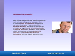 José María Olayo olayo.blogspot.com
Relaciones interpersonales
Otros factores que influyen en el tamaño y composición
de la red social de las personas adultas con DI son:
el continuo cambio de profesionales en los servicios
que proporcionan apoyo a la persona con DI, el
tamaño de la vivienda, dificultades relacionadas con
el transporte, largas historias de institucionalización
o cambio de servicios que imposibilita la consolidación
de una red social, la presencia de problemas de
conducta, o las habilidades adaptativas y de
comunicación de las que dispone la persona con DI.
 
