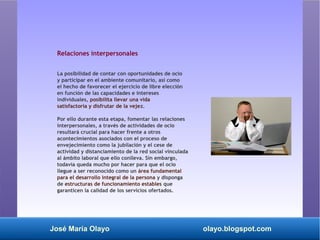 José María Olayo olayo.blogspot.com
Relaciones interpersonales
La posibilidad de contar con oportunidades de ocio
y participar en el ambiente comunitario, así como
el hecho de favorecer el ejercicio de libre elección
en función de las capacidades e intereses
individuales, posibilita llevar una vida
satisfactoria y disfrutar de la vejez.
Por ello durante esta etapa, fomentar las relaciones
interpersonales, a través de actividades de ocio
resultará crucial para hacer frente a otros
acontecimientos asociados con el proceso de
envejecimiento como la jubilación y el cese de
actividad y distanciamiento de la red social vinculada
al ámbito laboral que ello conlleva. Sin embargo,
todavía queda mucho por hacer para que el ocio
llegue a ser reconocido como un área fundamental
para el desarrollo integral de la persona y disponga
de estructuras de funcionamiento estables que
garanticen la calidad de los servicios ofertados.
 