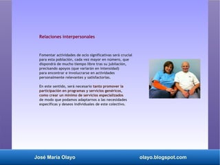 José María Olayo olayo.blogspot.com
Relaciones interpersonales
Fomentar actividades de ocio significativas será crucial
para esta población, cada vez mayor en número, que
dispondrá de mucho tiempo libre tras su jubilación,
precisando apoyos (que variarán en intensidad)
para encontrar e involucrarse en actividades
personalmente relevantes y satisfactorias.
En este sentido, será necesario tanto promover la
participación en programas y servicios genéricos,
como crear un mínimo de servicios especializados
de modo que podamos adaptarnos a las necesidades
específicas y deseos individuales de este colectivo.
 