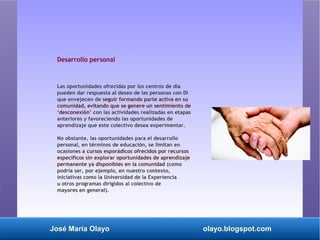 José María Olayo olayo.blogspot.com
Desarrollo personal
Las oportunidades ofrecidas por los centros de día
pueden dar respuesta al deseo de las personas con DI
que envejecen de seguir formando parte activa en su
comunidad, evitando que se genere un sentimiento de
‘desconexión’ con las actividades realizadas en etapas
anteriores y favoreciendo las oportunidades de
aprendizaje que este colectivo desea experimentar.
No obstante, las oportunidades para el desarrollo
personal, en términos de educación, se limitan en
ocasiones a cursos esporádicos ofrecidos por recursos
específicos sin explorar oportunidades de aprendizaje
permanente ya disponibles en la comunidad (como
podría ser, por ejemplo, en nuestro contexto,
iniciativas como la Universidad de la Experiencia
u otros programas dirigidos al colectivo de
mayores en general).
 
