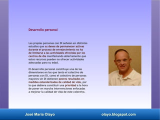 José María Olayo olayo.blogspot.com
Desarrollo personal
Las propias personas con DI señalan en distintos
estudios que su deseo de permanecer activas
durante el proceso de envejecimiento no ha
de limitarse a las actividades ofrecidas por los
centros de día manifestando abiertamente que
estos recursos pueden no ofrecer actividades
adecuadas para su edad.
El desarrollo personal constituye una de las
dimensiones en las que tanto el colectivo de
personas con DI, como el colectivo de personas
mayores sin DI obtienen peores resultados en
medidas estandarizadas de calidad de vida, por
lo que debiera constituir una prioridad a la hora
de poner en marcha intervenciones enfocadas
a mejorar la calidad de vida de este colectivo.
 