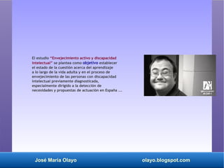 José María Olayo olayo.blogspot.com
El estudio “Envejecimiento activo y discapacidad
intelectual” se plantea como objetivo establecer
el estado de la cuestión acerca del aprendizaje
a lo largo de la vida adulta y en el proceso de
envejecimiento de las personas con discapacidad
intelectual previamente diagnosticada,
especialmente dirigido a la detección de
necesidades y propuestas de actuación en España ...
 