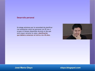 José María Olayo olayo.blogspot.com
Desarrollo personal
Se aboga asimismo por la necesidad de planificar
con antelación cómo las personas con DI van a
ocupar el tiempo disponible durante el día que
será mayor durante la vejez, planificación
que debiera comenzar en torno a los 40 años.
 