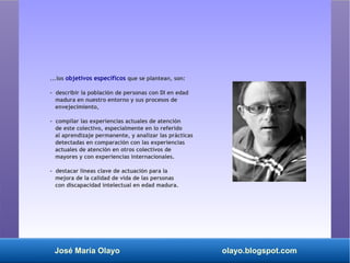 José María Olayo olayo.blogspot.com
...los objetivos específicos que se plantean, son:
- describir la población de personas con DI en edad
madura en nuestro entorno y sus procesos de
envejecimiento,
- compilar las experiencias actuales de atención
de este colectivo, especialmente en lo referido
al aprendizaje permanente, y analizar las prácticas
detectadas en comparación con las experiencias
actuales de atención en otros colectivos de
mayores y con experiencias internacionales.
- destacar líneas clave de actuación para la
mejora de la calidad de vida de las personas
con discapacidad intelectual en edad madura.
 