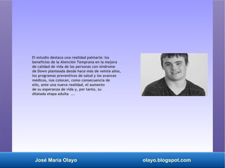José María Olayo olayo.blogspot.com
El estudio destaca una realidad palmaria: los
beneficios de la Atención Temprana en la mejora
de calidad de vida de las personas con síndrome
de Down planteada desde hace más de veinte años,
los programas preventivos de salud y los avances
médicos, nos colocan, como consecuencia de
ello, ante una nueva realidad, el aumento
de su esperanza de vida y, por tanto, su
dilatada etapa adulta ...
 