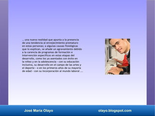José María Olayo olayo.blogspot.com
… una nueva realidad que apunta a la presencia
de una tendencia al envejecimiento prematuro
en estas personas; a algunas causas fisiológicas
que lo explican, se añade un agravamiento debido
a la carencia de programas de formación e
intervención específicos en estas etapas del
desarrollo, como los ya asentados con éxito en
la niñez y en la adolescencia - con su educación
inclusiva, su desarrollo en el campo de las artes y
el deporte - o en los primeros años de su mayoría
de edad - con su incorporación al mundo laboral ...
 