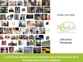 Sevilla,	
  Junio	
  2012	
  




                                                                           Julio	
  Lorca	
  
                                                                           Presidente	
  




Las	
  Personas	
  Mayores	
  y	
  las	
  Tecnologías	
  de	
  la	
  Información	
  y	
  de	
  la	
  
                    Comunicación	
  (TIC)	
  en	
  Andalucía	
  
 